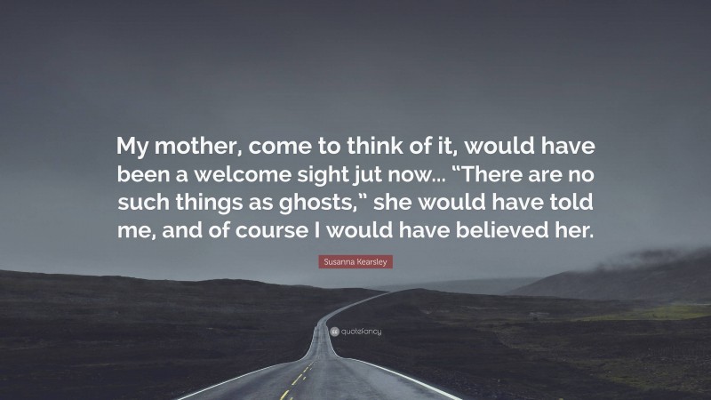 Susanna Kearsley Quote: “My mother, come to think of it, would have been a welcome sight jut now... “There are no such things as ghosts,” she would have told me, and of course I would have believed her.”