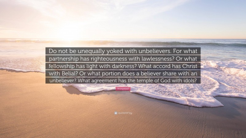 Anonymous Quote: “Do not be unequally yoked with unbelievers. For what partnership has righteousness with lawlessness? Or what fellowship has light with darkness? What accord has Christ with Belial? Or what portion does a believer share with an unbeliever? What agreement has the temple of God with idols?”