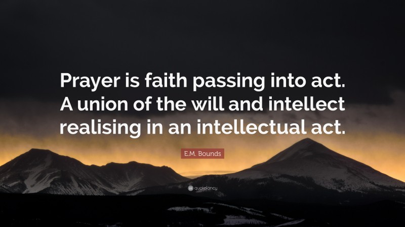 E.M. Bounds Quote: “Prayer is faith passing into act. A union of the will and intellect realising in an intellectual act.”