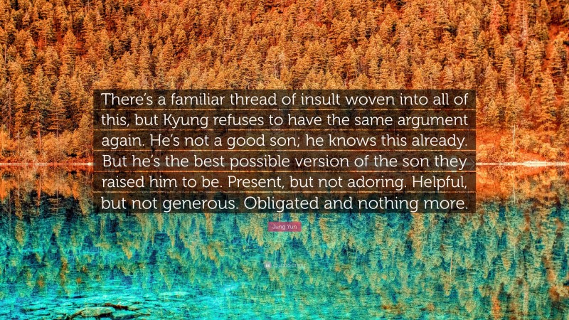 Jung Yun Quote: “There’s a familiar thread of insult woven into all of this, but Kyung refuses to have the same argument again. He’s not a good son; he knows this already. But he’s the best possible version of the son they raised him to be. Present, but not adoring. Helpful, but not generous. Obligated and nothing more.”