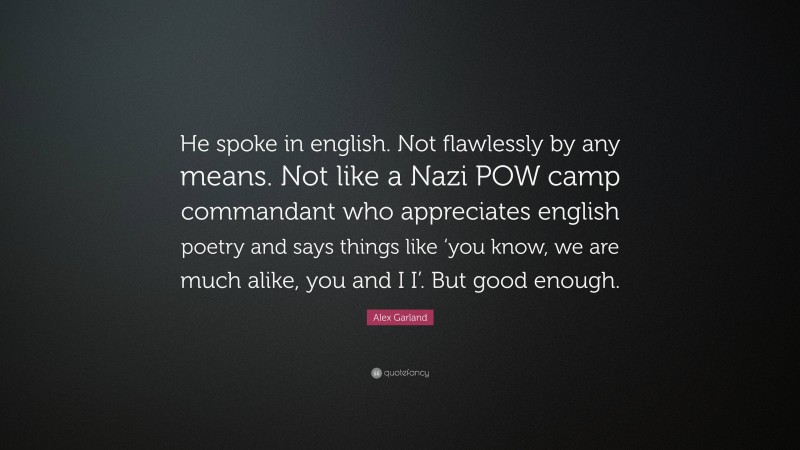 Alex Garland Quote: “He spoke in english. Not flawlessly by any means. Not like a Nazi POW camp commandant who appreciates english poetry and says things like ‘you know, we are much alike, you and I I’. But good enough.”