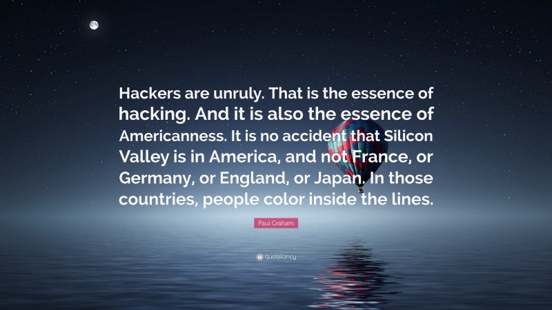 Paul Graham Quote: “Hackers are unruly. That is the essence of hacking. And it is also the essence of Americanness. It is no accident that Silicon Valley is in America, and not France, or Germany, or England, or Japan. In those countries, people color inside the lines.”