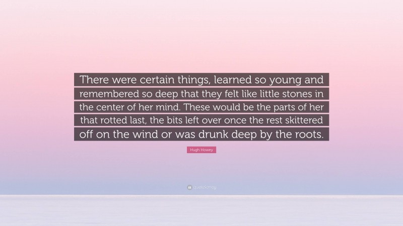 Hugh Howey Quote: “There were certain things, learned so young and remembered so deep that they felt like little stones in the center of her mind. These would be the parts of her that rotted last, the bits left over once the rest skittered off on the wind or was drunk deep by the roots.”