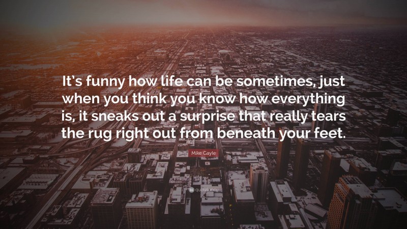 Mike Gayle Quote: “It’s funny how life can be sometimes, just when you think you know how everything is, it sneaks out a surprise that really tears the rug right out from beneath your feet.”