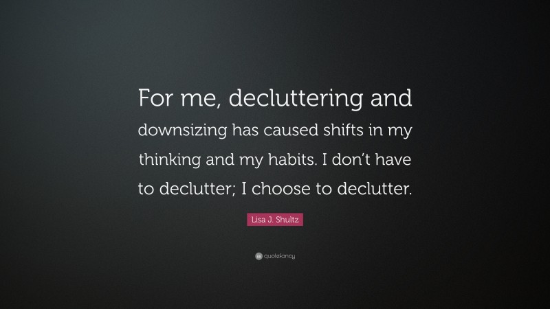 Lisa J. Shultz Quote: “For me, decluttering and downsizing has caused shifts in my thinking and my habits. I don’t have to declutter; I choose to declutter.”