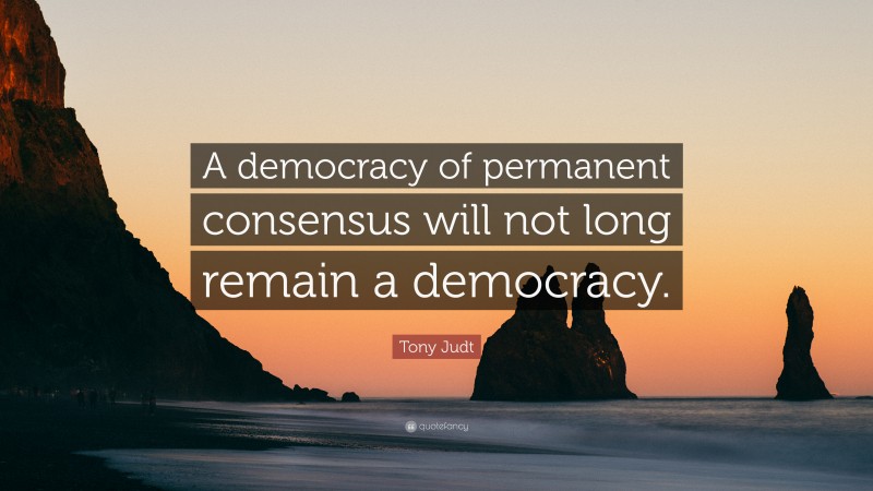Tony Judt Quote: “A democracy of permanent consensus will not long remain a democracy.”