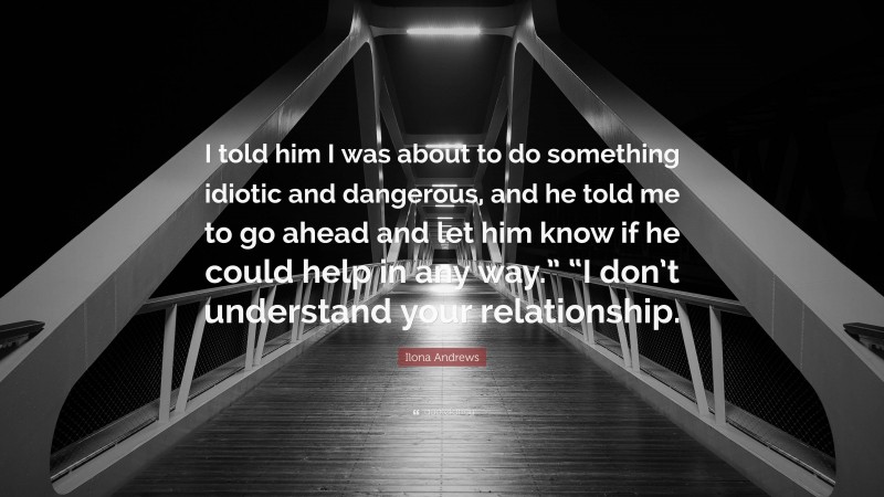 Ilona Andrews Quote: “I told him I was about to do something idiotic and dangerous, and he told me to go ahead and let him know if he could help in any way.” “I don’t understand your relationship.”