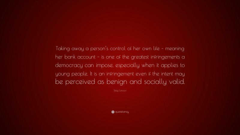 Stieg Larsson Quote: “Taking away a person’s control of her own life – meaning her bank account – is one of the greatest infringements a democracy can impose, especially when it applies to young people. It is an infringement even if the intent may be perceived as benign and socially valid.”