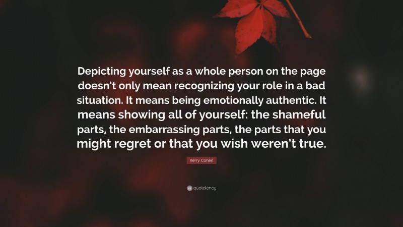 Kerry Cohen Quote: “Depicting yourself as a whole person on the page doesn’t only mean recognizing your role in a bad situation. It means being emotionally authentic. It means showing all of yourself: the shameful parts, the embarrassing parts, the parts that you might regret or that you wish weren’t true.”