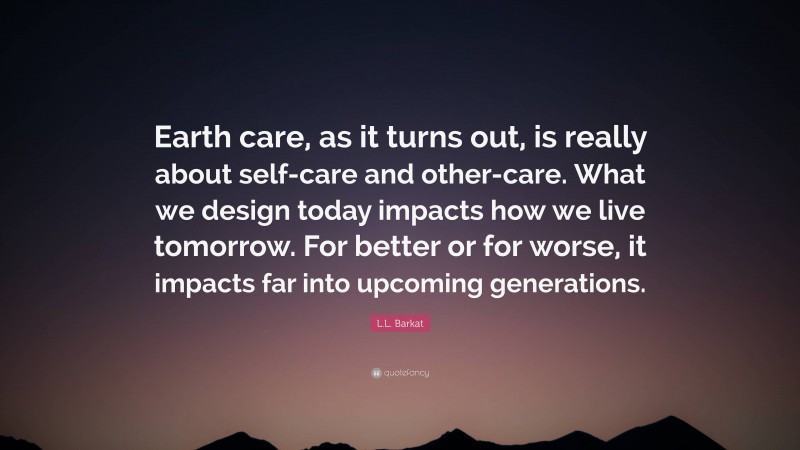 L.L. Barkat Quote: “Earth care, as it turns out, is really about self-care and other-care. What we design today impacts how we live tomorrow. For better or for worse, it impacts far into upcoming generations.”