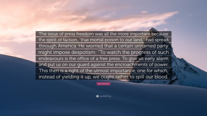 Ron Chernow Quote: “The issue of press freedom was all the more important because the spirit of faction, “that mortal poison to our land,” had spread through America. He worried that a certain unnamed party might impose despotism: “To watch the progress of such endeavours is the office of a free press. To give us early alarm and put us on our guard against the encroachments of power. This then is a right of the utmost importance, one for which, instead of yielding it up, we ought rather to spill our blood.”