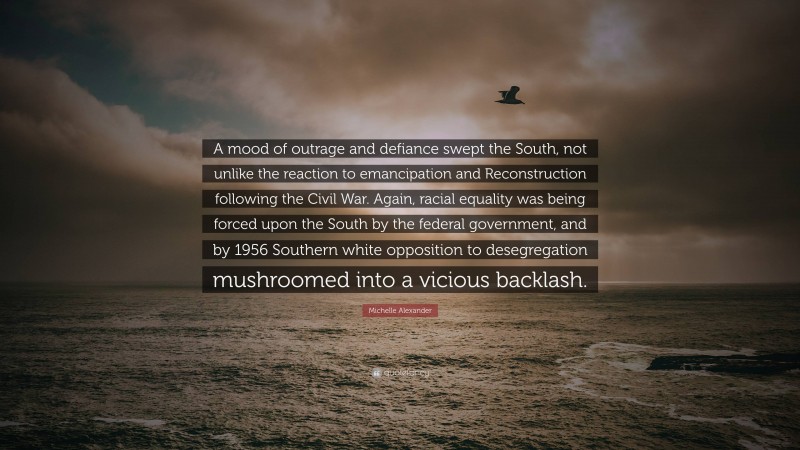 Michelle Alexander Quote: “A mood of outrage and defiance swept the South, not unlike the reaction to emancipation and Reconstruction following the Civil War. Again, racial equality was being forced upon the South by the federal government, and by 1956 Southern white opposition to desegregation mushroomed into a vicious backlash.”