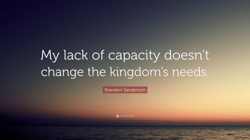 Brandon Sanderson Quote: “My lack of capacity doesn’t change the kingdom’s needs.”