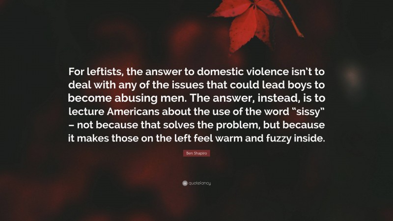 Ben Shapiro Quote: “For leftists, the answer to domestic violence isn’t to deal with any of the issues that could lead boys to become abusing men. The answer, instead, is to lecture Americans about the use of the word “sissy” – not because that solves the problem, but because it makes those on the left feel warm and fuzzy inside.”