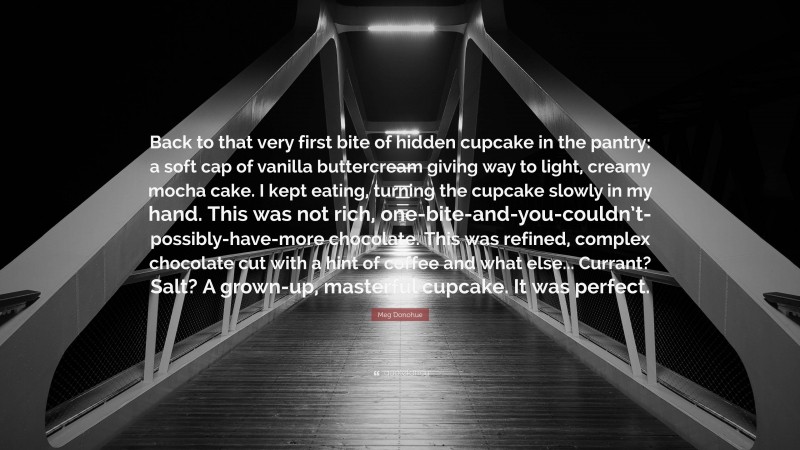 Meg Donohue Quote: “Back to that very first bite of hidden cupcake in the pantry: a soft cap of vanilla buttercream giving way to light, creamy mocha cake. I kept eating, turning the cupcake slowly in my hand. This was not rich, one-bite-and-you-couldn’t-possibly-have-more chocolate. This was refined, complex chocolate cut with a hint of coffee and what else... Currant? Salt? A grown-up, masterful cupcake. It was perfect.”