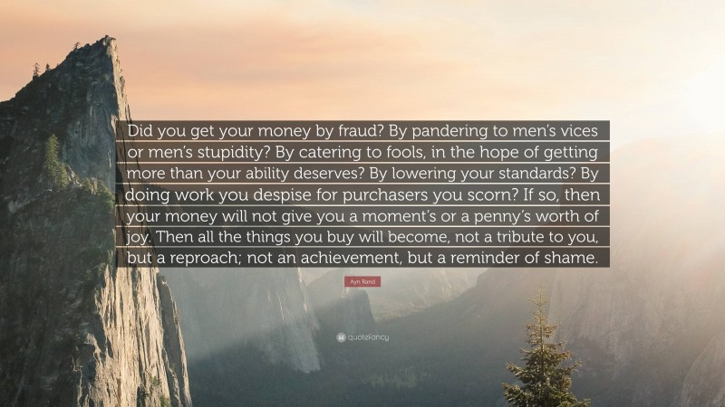 Ayn Rand Quote: “Did you get your money by fraud? By pandering to men’s vices or men’s stupidity? By catering to fools, in the hope of getting more than your ability deserves? By lowering your standards? By doing work you despise for purchasers you scorn? If so, then your money will not give you a moment’s or a penny’s worth of joy. Then all the things you buy will become, not a tribute to you, but a reproach; not an achievement, but a reminder of shame.”