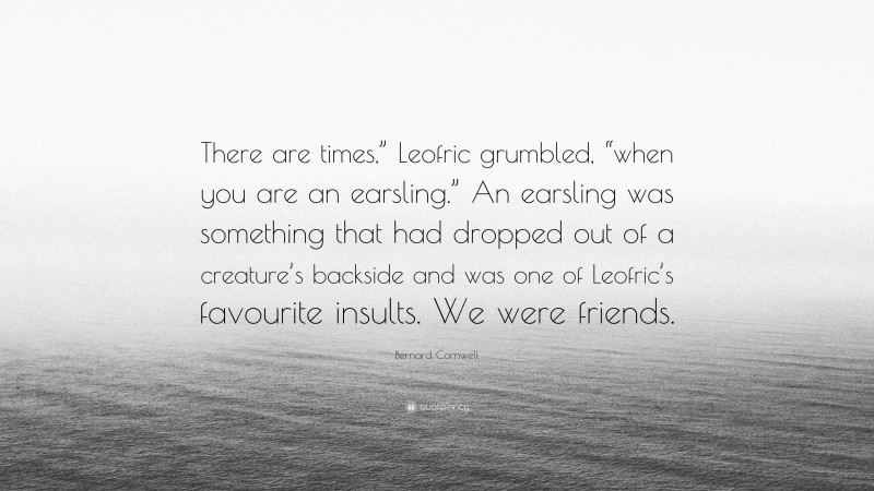 Bernard Cornwell Quote: “There are times,” Leofric grumbled, “when you are an earsling.” An earsling was something that had dropped out of a creature’s backside and was one of Leofric’s favourite insults. We were friends.”