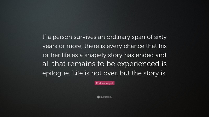 Kurt Vonnegut Quote: “If a person survives an ordinary span of sixty years or more, there is every chance that his or her life as a shapely story has ended and all that remains to be experienced is epilogue. Life is not over, but the story is.”