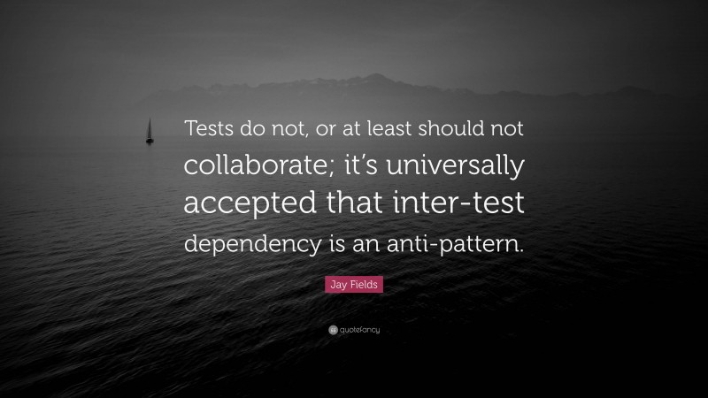 Jay Fields Quote: “Tests do not, or at least should not collaborate; it’s universally accepted that inter-test dependency is an anti-pattern.”