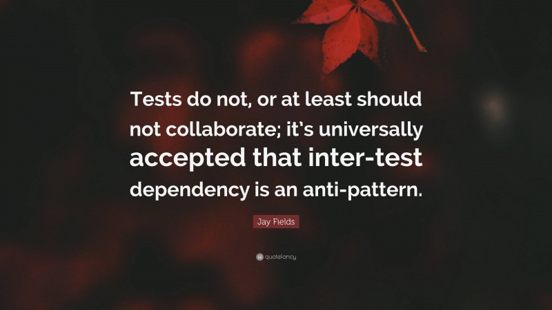 Jay Fields Quote: “Tests do not, or at least should not collaborate; it’s universally accepted that inter-test dependency is an anti-pattern.”