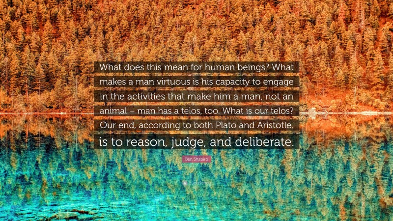 Ben Shapiro Quote: “What does this mean for human beings? What makes a man virtuous is his capacity to engage in the activities that make him a man, not an animal – man has a telos, too. What is our telos? Our end, according to both Plato and Aristotle, is to reason, judge, and deliberate.”