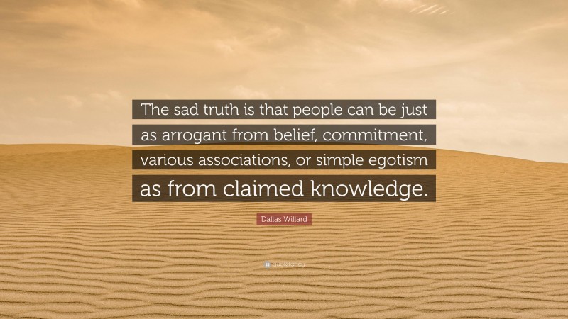 Dallas Willard Quote: “The sad truth is that people can be just as arrogant from belief, commitment, various associations, or simple egotism as from claimed knowledge.”