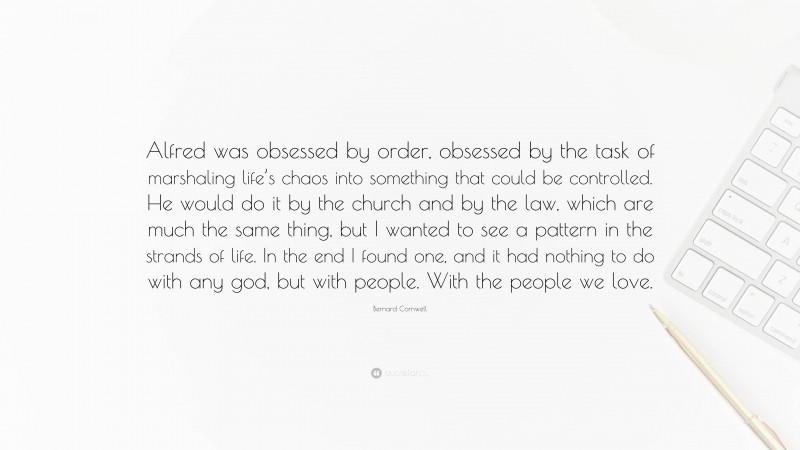 Bernard Cornwell Quote: “Alfred was obsessed by order, obsessed by the task of marshaling life’s chaos into something that could be controlled. He would do it by the church and by the law, which are much the same thing, but I wanted to see a pattern in the strands of life. In the end I found one, and it had nothing to do with any god, but with people. With the people we love.”