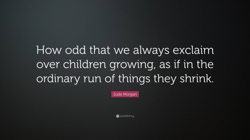 Jude Morgan Quote: “How odd that we always exclaim over children growing, as if in the ordinary run of things they shrink.”