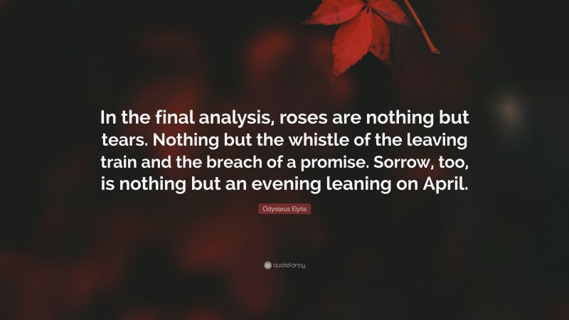 Odysseus Elytis Quote: “In the final analysis, roses are nothing but tears. Nothing but the whistle of the leaving train and the breach of a promise. Sorrow, too, is nothing but an evening leaning on April.”
