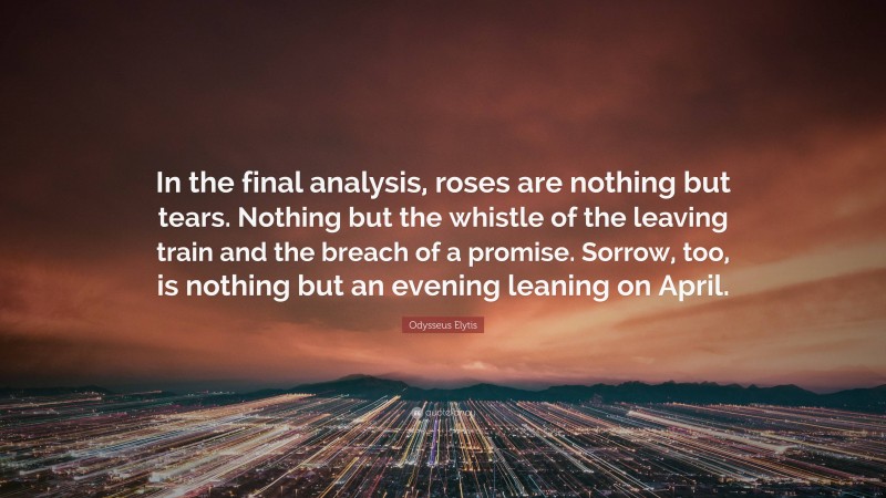 Odysseus Elytis Quote: “In the final analysis, roses are nothing but tears. Nothing but the whistle of the leaving train and the breach of a promise. Sorrow, too, is nothing but an evening leaning on April.”