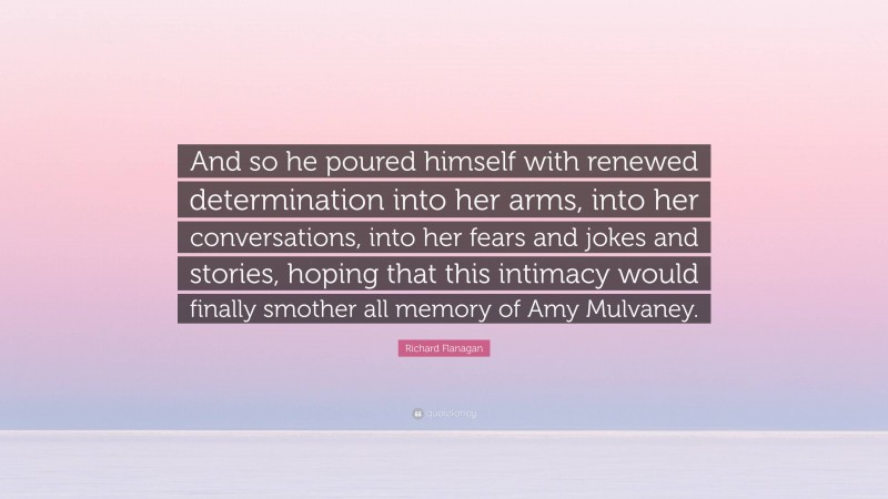 Richard Flanagan Quote: “And so he poured himself with renewed determination into her arms, into her conversations, into her fears and jokes and stories, hoping that this intimacy would finally smother all memory of Amy Mulvaney.”