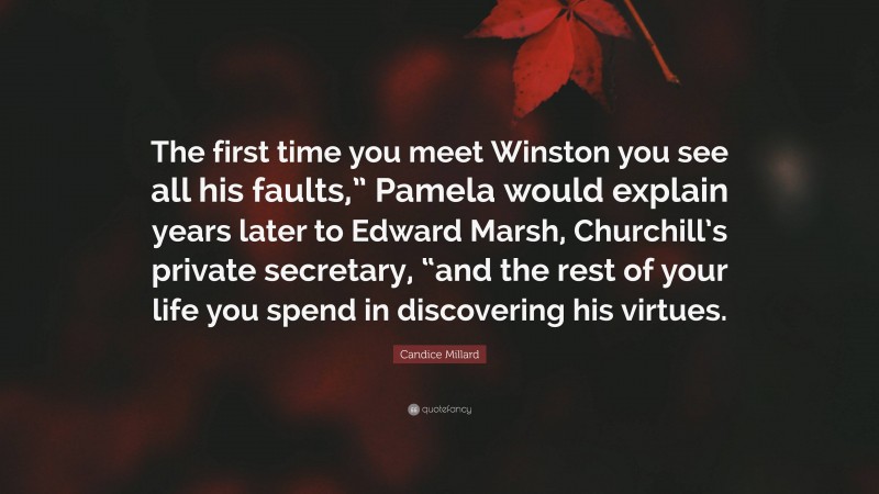 Candice Millard Quote: “The first time you meet Winston you see all his faults,” Pamela would explain years later to Edward Marsh, Churchill’s private secretary, “and the rest of your life you spend in discovering his virtues.”