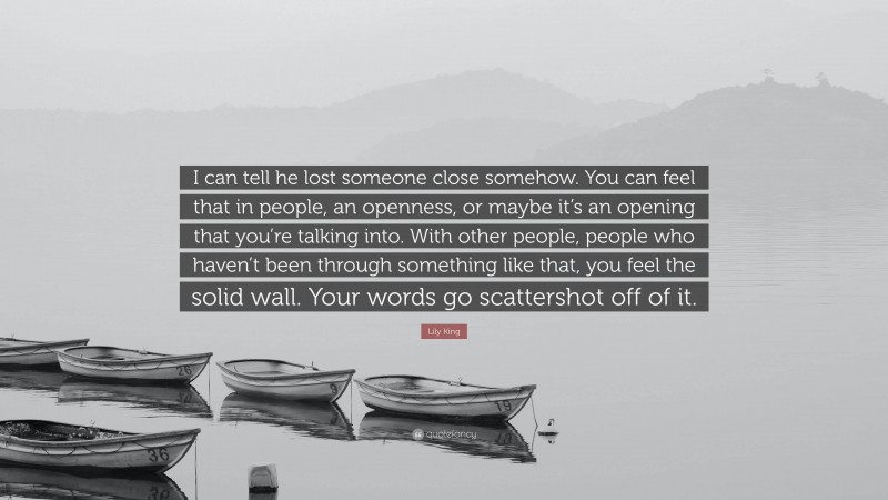 Lily King Quote: “I can tell he lost someone close somehow. You can feel that in people, an openness, or maybe it’s an opening that you’re talking into. With other people, people who haven’t been through something like that, you feel the solid wall. Your words go scattershot off of it.”