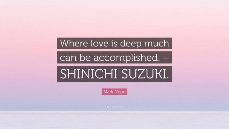 Mark Nepo Quote: “Where love is deep much can be accomplished. – SHINICHI SUZUKI.”