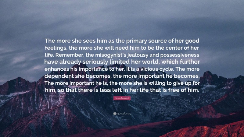 Susan Forward Quote: “The more she sees him as the primary source of her good feelings, the more she will need him to be the center of her life. Remember, the misogynist’s jealousy and possessiveness have already seriously limited her world, which further enhances his importance to her. It is a vicious cycle. The more dependent she becomes, the more important he becomes. The more important he is, the more she is willing to give up for him, so that there is less left in her life that is free of him.”
