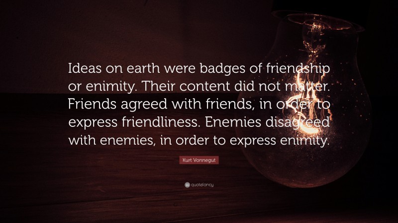 Kurt Vonnegut Quote: “Ideas on earth were badges of friendship or enimity. Their content did not matter. Friends agreed with friends, in order to express friendliness. Enemies disagreed with enemies, in order to express enimity.”