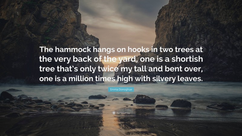 Emma Donoghue Quote: “The hammock hangs on hooks in two trees at the very back of the yard, one is a shortish tree that’s only twice my tall and bent over, one is a million times high with silvery leaves.”