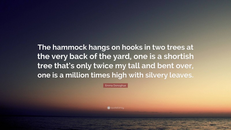 Emma Donoghue Quote: “The hammock hangs on hooks in two trees at the very back of the yard, one is a shortish tree that’s only twice my tall and bent over, one is a million times high with silvery leaves.”