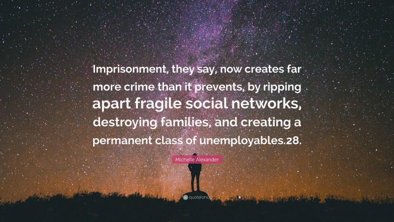 Michelle Alexander Quote: “Imprisonment, they say, now creates far more crime than it prevents, by ripping apart fragile social networks, destroying families, and creating a permanent class of unemployables.28.”