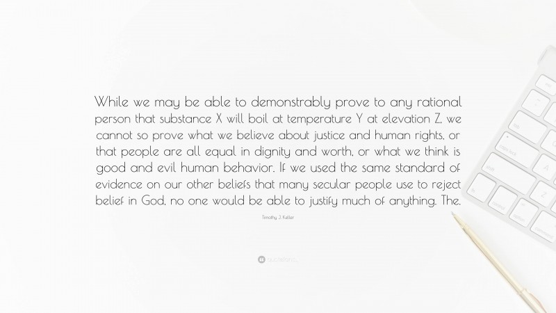 Timothy J. Keller Quote: “While we may be able to demonstrably prove to any rational person that substance X will boil at temperature Y at elevation Z, we cannot so prove what we believe about justice and human rights, or that people are all equal in dignity and worth, or what we think is good and evil human behavior. If we used the same standard of evidence on our other beliefs that many secular people use to reject belief in God, no one would be able to justify much of anything. The.”