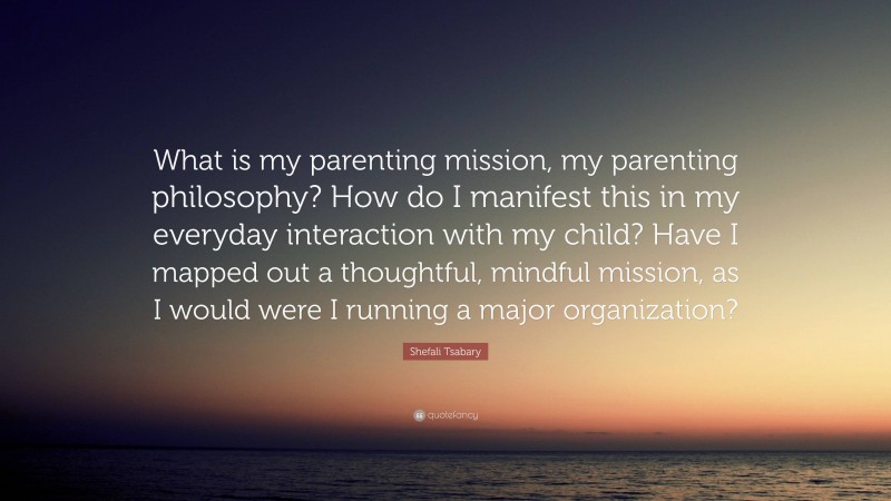Shefali Tsabary Quote: “What is my parenting mission, my parenting philosophy? How do I manifest this in my everyday interaction with my child? Have I mapped out a thoughtful, mindful mission, as I would were I running a major organization?”