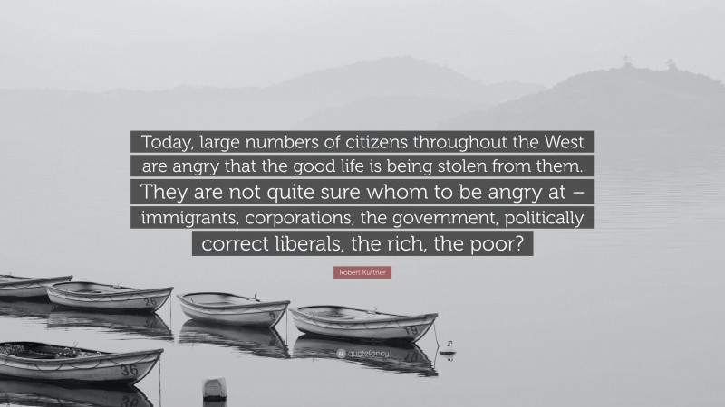 Robert Kuttner Quote: “Today, large numbers of citizens throughout the West are angry that the good life is being stolen from them. They are not quite sure whom to be angry at – immigrants, corporations, the government, politically correct liberals, the rich, the poor?”