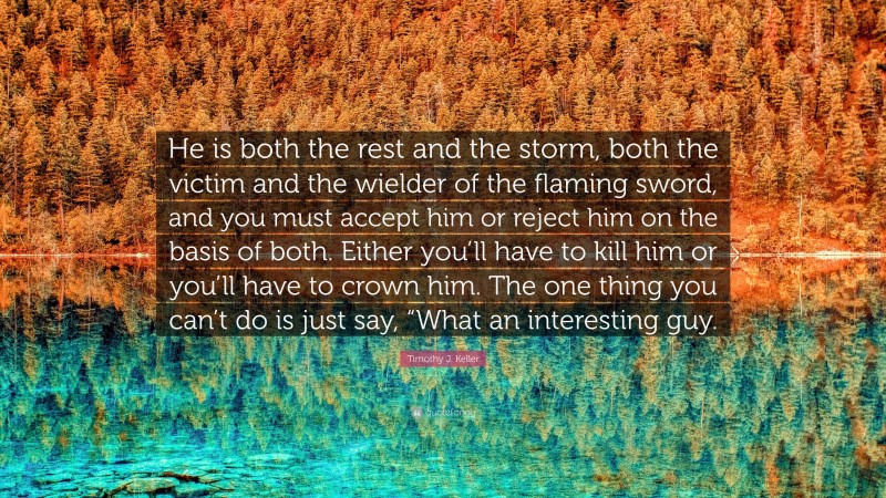 Timothy J. Keller Quote: “He is both the rest and the storm, both the victim and the wielder of the flaming sword, and you must accept him or reject him on the basis of both. Either you’ll have to kill him or you’ll have to crown him. The one thing you can’t do is just say, “What an interesting guy.”