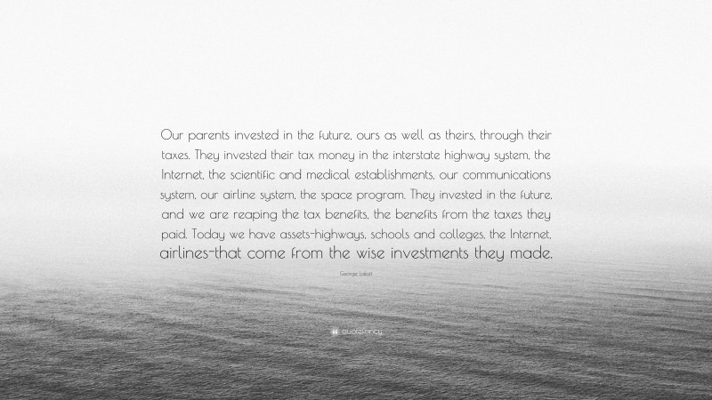 George Lakoff Quote: “Our parents invested in the future, ours as well as theirs, through their taxes. They invested their tax money in the interstate highway system, the Internet, the scientific and medical establishments, our communications system, our airline system, the space program. They invested in the future, and we are reaping the tax benefits, the benefits from the taxes they paid. Today we have assets-highways, schools and colleges, the Internet, airlines-that come from the wise investments they made.”