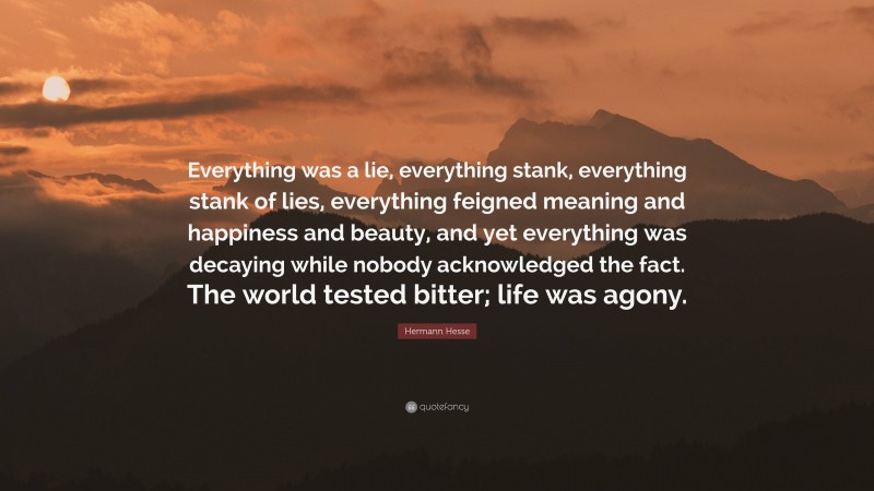 Hermann Hesse Quote: “Everything was a lie, everything stank, everything stank of lies, everything feigned meaning and happiness and beauty, and yet everything was decaying while nobody acknowledged the fact. The world tested bitter; life was agony.”