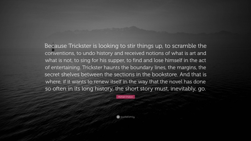 Michael Chabon Quote: “Because Trickster is looking to stir things up, to scramble the conventions, to undo history and received notions of what is art and what is not, to sing for his supper, to find and lose himself in the act of entertaining. Trickster haunts the boundary lines, the margins, the secret shelves between the sections in the bookstore. And that is where, if it wants to renew itself in the way that the novel has done so often in its long history, the short story must, inevitably, go.”