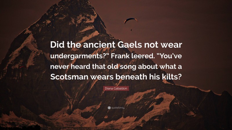Diana Gabaldon Quote: “Did the ancient Gaels not wear undergarments?” Frank leered. “You’ve never heard that old song about what a Scotsman wears beneath his kilts?”