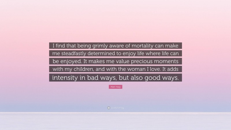 Matt Haig Quote: “I find that being grimly aware of mortality can make me steadfastly determined to enjoy life where life can be enjoyed. It makes me value precious moments with my children, and with the woman I love. It adds intensity in bad ways, but also good ways.”