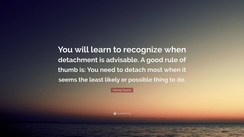 Melody Beattie Quote: “You will learn to recognize when detachment is advisable. A good rule of thumb is: You need to detach most when it seems the least likely or possible thing to do.”