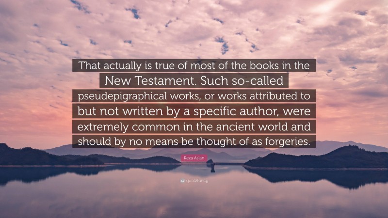 Reza Aslan Quote: “That actually is true of most of the books in the New Testament. Such so-called pseudepigraphical works, or works attributed to but not written by a specific author, were extremely common in the ancient world and should by no means be thought of as forgeries.”